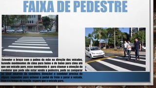 FAIXA DE PEDESTRE
Estender o braço com a palma da mão na direção dos veículos,
fazendo movimentos de cima para baixo e de baixo para cima até
que um veículo pare, esse movimento é para chamar a atenção do
condutor que pode não estar vendo o pedestre, pode se comparar
ao sinal amarelo do semáforo. Atenção! o condutor precisa de
alguns segundos para acionar o pedal do freio e parar o veiculo,
Esse é o tempo de reação. espere que o veículo pare.
 