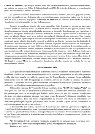 Ciclista no Trânsito”, que realça a bicicleta como meio de transporte saudável e ambientalmente correto,
por meio de um passeio pelo Código de Trânsito Brasileiro (CTB). No texto são destacados os procedimentos
para a boa convivência da bicicleta no trânsito.

       As agressões no trânsito decorrentes de motivos fúteis como “fechadas”, buzinadas, pequenas colisões,
que têm provocado mortes e ferimentos não só a motoristas como a terceiros que viajam com ele, levou às
ruas, em 2009, a discussão do papel da “Educação no Trânsito” na formação de motoristas e pedestres,
visando uma convivência pacífica em favor do bem comum.

        Também as mazelas do trânsito não foram esquecidas. Estão descritas em poemas que expressam
histórias criadas da realidade urbana. O primeiro relata o encontro casual de duas pessoas, quando várias
situações comuns no trânsito são evidenciadas em conversa informal e bem-humorada que visa cativar a
atenção do leitor para a necessidade da mudança de hábitos e atitudes. O segundo desnuda o inesperado que
ocorre no trânsito. Discorre sobre grave acidente que mudará à vida daquele que restou vivo. Uma verdade,
dita sem rodeios, que espero desperte o coração do jovem para o cuidado com a vida. No terceiro, é avivado o
anseio pela paz no trânsito. Um desafio a se ouvir a sabedoria que fala das ruas, por meio da sinalização de
trânsito e da solidariedade prestada aos que sofrem acidentes, ou provam o dissabor de furar um simples pneu.
O quarto poema, intenciona no canto silábico do bem-te-vi atingir a consciência de motoristas quanto ao
cometimento de infrações no trânsito, e realçar a importância da fiscalização nas vias. Já o quinto fala de um
grave acidente ocorrido, no início de 2009, que vitimou uma família inteira que voltava do Rio de Janeiro para
Brasília. “Na volta das férias” se baseou na informação do jornal de que o local da estrada em que fora feita a
ultrapassagem era permitido. Termino com mais um lamento, sobre a morte de três irmãos, filhos únicos de
seus pais, atropelados no sábado de Páscoa de 2009 no acostamento da rodovia RS-444, em Bento Gonçalves –
RS. Registrei-o como “Morte no acostamento”. Ousadamente aborda a questão da repetição do erro nas
transgressões de trânsito.

                                          Dê Preferência à Vida.

       Anos passados os temas abordados na Semana Nacional de Trânsito enfatizaram os elementos
da vida no trânsito dos veículos. Os ensinos enfocaram cuidados que deveriam ser adotados para que
a vida não fosse tragada por acidentes decorrentes de desobediência às normas. Foram debatidos
temas como o uso do cinto de segurança, do celular na direção do veículo e a travessia na faixa de
pedestres. O consumo de álcool pelos condutores e o excesso de velocidade (principais causas de
acidentes) também já mereceram destaque nas campanhas.
       O Conselho Nacional de Trânsito foi feliz ao escolher o tema “Dê Preferência à Vida”, em
dias que a vida tem sido tão desmerecida e desvalorizada. A violência tem abreviado o tempo de vida
das pessoas por causa de um simples par de tênis. Muitas vezes, ela tem sido apreçada em cinco ou
dez reais por crianças atiradas nas ruas “sem lenço e sem documento”: vítimas da ociosidade e do
descaso dos adultos. Todo dia somos surpreendidos no trânsito com crises de intolerância de
motoristas guiados pelo orgulho que ocupa o vazio de seus corações. Alguns portam armas como se
estivessem em guerra contra o seu próximo.
        A defesa da vida - nela incluída a preservação da saúde e do meio ambiente -, preceituada no §5º do Art.
1º do Código de Trânsito Brasileiro, impõe responsabilidades e obrigações a pedestres, motoristas, passageiros,
e também aos governos federal, estadual e municipal. O respeito e a prudência devem ser observados em todos
os elos da corrente sociedade, e a educação para o trânsito deve balizar o comportamento do cidadão que
transita nas cidades.

      “Dê Preferência à Vida” abrange a valorização integral do ser humano, tanto o que anda sobre
duas ou quatro rodas como o que trafega firmado apenas na força motora de seus pés.
      Portanto, ao transitar:
 