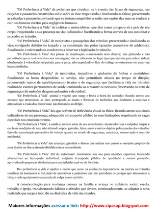 “Dê Preferência à Vida” de pedestres que circulam na travessia das faixas de segurança, nas
calçadas e passarelas construídas sob e sobre as vias: respeitando e sinalizando as faixas; preservando
as calçadas e passarelas; evitando que se sintam compelidos a andar nos cantos das ruas ou venham a
cair nos buracos abertos pela negligência humana.
        “Dê Preferência à Vida” de ciclistas e motociclistas, que têm como anteparo só a pele de seu
corpo: respeitando a sua presença na via; indicando e fiscalizando a forma correta de seu caminhar e
proceder no trânsito.
        “Dê Preferência à Vida” de motoristas e passageiros dos veículos: preservando e sinalizando as
vias; corrigindo defeitos no traçado e na construção das pistas (grandes causadores de acidentes);
fiscalizando e orientando os condutores a observar a legislação de trânsito.
        “Dê Preferência à Vida” das placas de sinalização: conservando seus dizeres; não pichando e não
permitindo que o mato encubra sua mensagem; não as retirando do lugar (porque servem para salvar vidas);
obedecendo à velocidade estipulada para a pista; não impedindo o fluir do tráfego ao estacionar ou parar em
locais proibidos.

        “Dê Preferência à Vida” de motoristas, trocadores e ajudantes de ônibus e caminhões:
fiscalizando as horas despendidas no serviço, não permitindo abusos no tempo de direção;
promovendo cursos de aperfeiçoamento técnico e de segurança que facilitem a vida no trânsito;
realizando exames permanentes de saúde; ensinando-os a manter os veículos (observando os itens de
segurança e de emissões de gases poluentes e de ruídos).
       “Dê Preferência à Vida” animal e vegetal que surge e brota à beira do caminho: ficando atento aos
animais que atravessam as vias; protegendo as matas e florestas de incêndios que destroem a natureza e
atrapalham a visão dos motoristas; não fumando ao dirigir.

      “Dê Preferência à Vida” dos que sofrem de deficiência visual ou física: ficando atento aos sinais
indicadores de sua presença; adequando o transporte público às suas limitações; respeitando as vagas
especiais nos estacionamentos.
       “Dê Preferência à Vida”, à saúde e ao bem estar de seu semelhante: mantendo ruas e calçadas limpas e
em boas condições de uso; não atirando copos, garrafas, latas, sacos e outros dejetos pelas janelas dos veículos;
fazendo manutenção preventiva do veículo quanto ao estado de segurança, mecânica, conservação e controle
ambiental.

       “Dê Preferência à Vida” das crianças, grávidas e idosos que andam nos passos e emoções próprios de
suas idades ou têm a atenção dividida com a maternidade.

       “Dê Preferência à Vida” útil do automóvel: reservando seu uso para ocasiões especiais; buscando
alternativas ao transporte individual; exigindo transporte público de qualidade e menos poluente;
aproveitando pequenas distâncias para caminhadas a pé ou de bicicleta.

        Dar preferência à vida é rejeitar a morte que corre na esteira da imprudência. As mortes no trânsito
resultam da insensatez e distração de motoristas e pedestres que não percebem os perigos que atravessam a
vida, e cada qual possui sua parcela de culpa nesse cartório.

       A conscientização para mudança começa na família e avança no ambiente social: escola,
trabalho e igreja, transformando hábitos e atitudes que devem, continuadamente, se adaptar à nova
realidade que surge a todo dia na dinâmica da vida das cidades.



Maiores informações acessar o link: http://www.cipasap.blogspot.com 
 