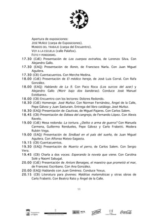 11
Apertura de exposiciones:
JOSÉ MUÑOZ (carpa de Exposiciones).
MUNDOS DEL TRABAJO (carpa del Encuentro).
VOY A LA ESCUELA (calle Palafox).
FOTO Y PERIODISMO.
17.30 (CdE) Presentación de Los cuerpos extraños, de Lorenzo Silva. Con
Alejandro Gallo.
17.30 (EAQ) Presentación de Ronin, de Francisco Narla. Con Juan Miguel
Aguilera.
17.30 (CB) Cuentacuentos. Con Merche Medina.
18.00 (CdE) Presentación de El médico hereje, de José Luis Corral. Con Rafa
González.
18.00 (EAQ) Hablando de La 9. Con Paco Roca (Los surcos del azar) y
Alejandro Gallo (Morir bajo dos banderas). Conduce José Manuel
Estébanez.
18.00 (CB) Encuentro con los lectores: Dolores Redondo.
18.30 (CdE) Homenaje: José Muñoz. Con Norman Fernández, Ángel de la Calle,
Pepe Gálvez y Juan Sasturain. Entrega del libro catálogo José Muñoz.
18.30 (EAQ) Presentación de Cautivas, de Miguel Pajares. Con Carlos Salem.
18.45 (CB) Presentación de Odisea del cangrejo, de Fernando López. Con Alexis
Ravelo.
19.00 (CdE) Mesa redonda: La tortura. ¿Delito o arma de guerra? Con Manuela
Carmena, Guillermo Rendueles, Pepe Gálvez y Carlo Frabetti. Modera
Rubén Vega.
19.00 (EAQ) Presentación de Sindbad en el país del sueño, de Juan Miguel
Aguilera. Con Alfonso Mateo-Sagasta.
19.15 (CB) Cuentacuentos.
19.30 (EAQ) Presentación de Muerto el perro, de Carlos Salem. Con Sergio
Vera.
19.45 (CB) Charla a dos voces: Esperando la novela que viene. Con Carolina
Solé y Naomí Sabugal.
20.00 (CdE) Presentación de Antoni Benaiges, el maestro que prometió el mar,
de Francesc Escribano. Con Ana González.
20.00 (EAQ) Hablando con Juan Giménez. Conduce Yexus.
20.15 (CB) Literatura para jóvenes: Malditas matemáticas y otras obras de
Carlo Frabetti. Con Beatriz Rato y Ángel de la Calle.
 