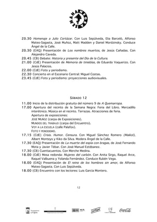 12
20.30 Homenaje a Julio Cortázar. Con Luis Sepúlveda, Elia Barceló, Alfonso
Mateo-Sagasta, José Muñoz, Matt Madden y Daniel Mordzinsky. Conduce
Ángel de la Calle.
20.30 (EAQ) Presentación de Los nombres muertos, de Jesús Cañadas. Con
Alejandro Caveda.
20.45 (CB) Debate: Historia y presente del Día de la Cultura.
21.00 (CdE) Presentación de Memoria de tinieblas, de Eduardo Vaquerizo. Con
Jesús Palacios.
22.00 (CdE) Foto y periodismo.
22.30 Concierto en el Escenario Central: Miguel Costas.
23.45 (CdE) Foto y periodismo: proyecciones audiovisuales.
SÁBADO 12
11.00 Inicio de la distribución gratuita del número 9 de A Quemarropa.
17.00 Apertura del recinto de la Semana Negra: Feria del Libro. Mercadillo
interétnico. Música en el recinto. Terrazas. Atracciones de feria.
Apertura de exposiciones:
JOSÉ MUÑOZ (carpa de Exposiciones).
MUNDOS DEL TRABAJO (carpa del Encuentro).
VOY A LA ESCUELA (calle Palafox).
FOTO Y PERIODISMO.
17.15 (CdE) Crisis. Humor. Censura. Con Miguel Sánchez Romero (Maikol),
Albert Monteys y Kiko da Silva. Modera Ángel de la Calle.
17.30 (EAQ) Presentación de La muerte del espía con bragas, de José Fernando
Mota y Javier Tébar. Con José Manuel Estébanez.
17.30 (CB) Cuentacuentos. Con Merche Medina.
18.00 (CdE) Mesa redonda: Mujeres del carbón. Con Anita Sirgo, Raquel Arce,
Raquel Valbuena y Yolanda Fernández. Conduce Rubén Vega.
18.00 (EAQ) Presentación de El reino de los hombres sin amor, de Alfonso
Mateo-Sagasta. Con Luis Sepúlveda.
18.00 (CB) Encuentro con los lectores: Luis García Montero.
 