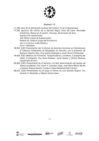 14
DOMINGO 13
11.00 Inicio de la distribución gratuita del número 10 de A Quemarropa.
17.00 Apertura del recinto de la Semana Negra: Feria del Libro. Mercadillo
interétnico. Música en el recinto. Terrazas. Atracciones de feria.
Apertura de exposiciones:
JOSÉ MUÑOZ (carpa de Exposiciones).
MUNDOS DEL TRABAJO (carpa del Encuentro).
VOY A LA ESCUELA (calle Palafox).
FOTO Y PERIODISMO.
18.00 (CdE) Presentación del X informe de derechos humanos en Colombia por
el Colectivo Colombiano de Refugiados en Asturias, con la presencia de
Mauricio Valiente Otts, Ana Andrés Ablanedo y Javier Orozco Peñaranda.
19.00 (CdE) Médicos sin Fronteras: Fotoperiodismo y conflicto, a propósito del
cómic El fotógrafo. Con Ruma Barbero, Javier Bauluz y Chema Martínez
(expatriado de MSF).
20.00 (CdE) Presentación de El derecho a la libre determinación del pueblo del
Sahara occidental. Con Javier A. González Vega, José María Martín Morillo
y Gemma Arbesú Sancho. Conduce Yahya Mohamed Edjil (OAPSO).
20.45 (CdE) Presentación de Un paso al frente, de Luis Gonzalo Segura. Con
Vicente A. Menéndez y Alberto García Llana.
 