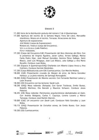 2
SÁBADO 5
11.00 Inicio de la distribución gratuita del número 2 de A Quemarropa.
17.00 Apertura del recinto de la Semana Negra: Feria del Libro. Mercadillo
interétnico. Música en el recinto. Terrazas. Atracciones de feria.
Apertura de exposiciones:
JOSÉ MUÑOZ (carpa de Exposiciones).
MUNDOS DEL TRABAJO (carpa del Encuentro).
VOY A LA ESCUELA (calle Palafox).
FOTO Y PERIODISMO.
17.30 (Carpa del Encuentro-CdE) Presentación del libro Historias del Ebro. Con
la presencia de Virginia Aguilera, Javier Lahoz, Arrate Gallego, Marisa
Fanlo, Pedro Híjar, José Manuel González, Gemma Pérez Gallego, Santi
Blasco, José Luis Miragaya, José Luis Blasco, Julia Gallego y Ana María
Rocañín. Conduce Juan Bolea.
17.30 (Espacio A Quemarropa-EAQ) Charlando con Alberto López Aroca y Ana
Colchero. Conduce Germán Menéndez.
17.30 (Carpa Biblioasturias.com-CB) Cuentacuentos. Con Merche Medina.
18.00 (CdE) Presentación cruzada de Margen de error, de Berna González
Harbour, y La pena máxima, de Santiago Roncagliolo.
18.00 (EAQ) Presentación de Máximo secreto. Con Fernando Martínez Laínez y
León Arsenal.
18.00 (CB) Encuentro con los lectores: Sarah Lark.
18.30 (EAQ) Mesa redonda: Distopías. Con Goran Tocilovac, Emilio Bueso,
Rodolfo Martínez, Elia Barceló y Mauricio Schwarz. Conduce Jesús
Palacios.
18.45 (CB) Mesa redonda: Patrimonios arquitectónicos deshabitados en Gijón.
Con Andrés Bolagnos, Carlos F. Caycoya, Lorena Lozano y Marco
Tamargo. Conduce José Ramón Alarcón.
19.00 (CdE) Un encuentro con Sarah Lark. Conducen Rafa González y Juan
Bolea.
19.15 (EAQ) Presentación de Extraños eones, de Emilio Bueso. Con Jesús
Palacios.
19.30 (CB) Cuentacuentos.
 