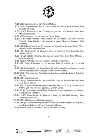 4
17.30 (CB) Cuentacuentos. Con Merche Medina.
18.00 (CdE) Presentación de La cuarta señal, de José Carlos Somoza. Con
Rodolfo Martínez.
18.00 (EAQ) Presentación de Corazón oscuro, de León Arsenal. Con José
Manuel Estébanez.
18.00 (CB) Encuentro con los lectores: Carlos Salem.
18.30 (CdE) Mesa redonda: Roma, capital de un imperio. Con Pilar Sánchez
Vicente, Yeyo Balbás, León Arsenal y Javier Negrete. Conduce Rafa
González.
18.30 (EAQ) Presentación de 14 maneras de describir la lluvia, de Daniel Pérez
Navarro. Con Carmen Moreno.
18.45 (CB) Presentación de Orgullo y furia, de Casimiro Torre González. Con
William Gordon.
19.00 (EAQ) Debate: Panamá, más que un canal. Con Juan David Morgan e
Ignacio del Valle.
19.15 (CdE) Charlando con Alex Scarrow. Conduce Elia Barceló.
19.15 (CB) Daniel Rojo habla con los jóvenes: Vivir entre el filo y el rock and
roll.
19.30 (EAQ) Charlando con Jesús Duva. De niños robados en España y otros
delitos muy señalados. Conduce Víctor García Guerrero.
20.00 (CdE) Charlando con Qiu Xiaolong. Conducen Alejandro Gallo y Ángel de
la Calle.
20.00 (CB) Cuentacuentos.
20.15 (EAQ) Presentación de Las astillas de Yavé, de Rodolfo Martínez. Con
José Carlos Somoza.
20.30 (CB) Presentación de De Gijón a Salamanca en 1937, de y Carmen Garcíl
Piñera. Con Jesús Montes Estrada y Carmen García.
20.45 (CdE) Con ustedes: Daniel Rojo. Presentación de La venganza de Tiburón.
Conduce Rafa González.
20.45 (EAQ) Presentación de Horizonte lunar, de Felicidad Martínez. Con
Alberto López Aroca.
21.00 (CB) Bibliotecarios: Biblioasturias.com
21.15 (EAQ) La conexión búlgara (veinte años de literatura negra en Bulgaria),
con Boriana Dukova. Con José Manuel Estébanez.
22.30 Concierto en el Escenario Central: Alexandra in Grey.
 