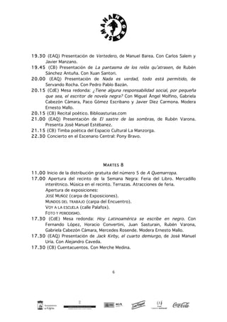6
19.30 (EAQ) Presentación de Vertedero, de Manuel Barea. Con Carlos Salem y
Javier Manzano.
19.45 (CB) Presentación de La pantasma de los relós qu’atrasen, de Rubén
Sánchez Antuña. Con Xuan Santori.
20.00 (EAQ) Presentación de Nada es verdad, todo está permitido, de
Servando Rocha. Con Pedro Pablo Bazán.
20.15 (CdE) Mesa redonda: ¿Tiene alguna responsabilidad social, por pequeña
que sea, el escritor de novela negra? Con Miguel Ángel Molfino, Gabriela
Cabezón Cámara, Paco Gómez Escribano y Javier Díez Carmona. Modera
Ernesto Mallo.
20.15 (CB) Recital poético. Biblioasturias.com
21.00 (EAQ) Presentación de El sastre de las sombras, de Rubén Varona.
Presenta José Manuel Estébanez.
21.15 (CB) Timba poética del Espacio Cultural La Manzorga.
22.30 Concierto en el Escenario Central: Pony Bravo.
MARTES 8
11.00 Inicio de la distribución gratuita del número 5 de A Quemarropa.
17.00 Apertura del recinto de la Semana Negra: Feria del Libro. Mercadillo
interétnico. Música en el recinto. Terrazas. Atracciones de feria.
Apertura de exposiciones:
JOSÉ MUÑOZ (carpa de Exposiciones).
MUNDOS DEL TRABAJO (carpa del Encuentro).
VOY A LA ESCUELA (calle Palafox).
FOTO Y PERIODISMO.
17.30 (CdE) Mesa redonda: Hoy Latinoamérica se escribe en negro. Con
Fernando López, Horacio Convertini, Juan Sasturain, Rubén Varona,
Gabriela Cabezón Cámara, Mercedes Rosende. Modera Ernesto Mallo.
17.30 (EAQ) Presentación de Jack Kirby, el cuarto demiurgo, de José Manuel
Uría. Con Alejandro Caveda.
17.30 (CB) Cuentacuentos. Con Merche Medina.
 