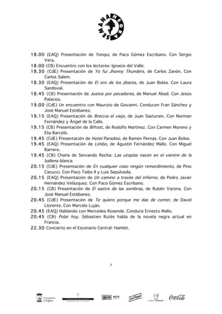 7
18.00 (EAQ) Presentación de Yonqui, de Paco Gómez Escribano. Con Sergio
Vera.
18.00 (CB) Encuentro con los lectores: Ignacio del Valle.
18.30 (CdE) Presentación de Yo fui Jhonny Thunders, de Carlos Zanón. Con
Carlos Salem.
18.30 (EAQ) Presentación de El oro de los jíbaros, de Juan Bolea. Con Laura
Sandoval.
18.45 (CB) Presentación de Justos por pecadores, de Manuel Abad. Con Jesús
Palacios.
19.00 (CdE) Un encuentro con Maurizio de Giovanni. Conducen Fran Sánchez y
José Manuel Estébanez.
19.15 (EAQ) Presentación de Breccia el viejo, de Juan Sasturain. Con Norman
Fernández y Ángel de la Calle.
19.15 (CB) Presentación de Bifrost, de Rodolfo Martínez. Con Carmen Moreno y
Elia Barceló.
19.45 (CdE) Presentación de Hotel Paradiso, de Ramón Pernas. Con Juan Bolea.
19.45 (EAQ) Presentación de Limbo, de Agustín Fernández Mallo. Con Miguel
Barrero.
19.45 (CB) Charla de Servando Rocha: Las utopías nacen en el vientre de la
ballena blanca.
20.15 (CdE) Presentación de En cualquier caso ningún remordimiento, de Pino
Cacucci. Con Paco Taibo II y Luis Sepúlveda.
20.15 (EAQ) Presentación de Un camino a través del infierno, de Pedro Javier
Hernández Velázquez. Con Paco Gómez Escribano.
20.15 (CB) Presentación de El sastre de las sombras, de Rubén Varona. Con
José Manuel Estébanez.
20.45 (CdE) Presentación de Te quiero porque me das de comer, de David
Llorente. Con Marcelo Luján.
20.45 (EAQ) Hablando con Mercedes Rosende. Conduce Ernesto Mallo.
20.45 (CB) Polar hoy. Sébastien Rutés habla de la novela negra actual en
Francia.
22.30 Concierto en el Escenario Central: Hamlet.
 