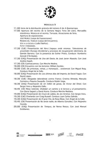 8
MIÉRCOLES 9
11.00 Inicio de la distribución gratuita del número 6 de A Quemarropa.
17.00 Apertura del recinto de la Semana Negra: Feria del Libro. Mercadillo
interétnico. Música en el recinto. Terrazas. Atracciones de feria.
Apertura de exposiciones:
JOSÉ MUÑOZ (carpa de Exposiciones).
MUNDOS DEL TRABAJO (carpa del Encuentro).
VOY A LA ESCUELA (calle Palafox).
FOTO Y PERIODISMO.
17.30 (CdE) Presentación del libro L’espeyu onde miranos. Televisiones de
proximidá n’Europa Occidental y procesos de recuperación identitaria, de
Damián Barreiro. Con la presencia de Esther Prieto. Conduce: Humberto
Gonzali (l’Arribada).
17.30 (EAQ) Presentación de Una del Oeste, de José Javier Abasolo. Con José
Andrés Espelt.
17.30 (CB) Cuentacuentos. Con Merche Medina.
18.00 (CB) Encuentro con los lectores: William Gordon.
18.00 (CdE) De princesas, reinas, y monarquía… existencial. Con Miguel Roig.
Conduce Ángel de la Calle.
18.00 (EAQ) Presentación de Los últimos días del Imperio, de David Yagüe. Con
David López.
18.30 (CdE) Abogadas laboralistas contra Franco. Cristina Almeida, Manuela
Carmena y Paquita Sauquillo. Conduce Rubén Vega.
18.30 (EAQ) Presentación de Un millón de gotas, de Víctor del Árbol. Con
Sergio Vera y Alejandro Gallo.
18.45 (CB) Mesa redonda: Oralidad: un camino a la lectura y al pensamiento.
Con Gloria Sagasti y David Acera. Conduce Merche Mediana.
19.00 (EAQ) Presentación de Cruce de cables, de Jon Arretxe. Con Sergio Vera.
19.30 (CdE) Charlando con Craig Russell. Conduce Juan Carlos Galindo.
19.30 (EAQ) Presentación de El gran frío, de Rosa Ribas. Con Ángel de la Calle.
19.45 (CB) Presentación de No serás nadie, de Alberto González. Con Alejandro
Caveda.
20.00 (EAQ) Presentación de Tempus, de Nerea Riesco. Con José Manuel
Estébanez.
 