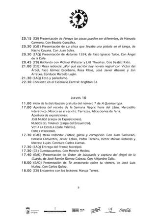9
20.15 (CB) Presentación de Porque las cosas pueden ser diferentes, de Manuela
Carmena. Con Beatriz González.
20.30 (CdE) Presentación de La chica que llevaba una pistola en el tanga, de
Nacho Cavana. Con Juan Bolea.
20.30 (EAQ) Presentación de Asturias 1934, de Paco Ignacio Taibo. Con Ángel
de la Calle.
20.45 (CB) Hablando con Michael Webster y Lilit Thwaites. Con Beatriz Rato.
21.00 (CdE) Mesa redonda: ¿Por qué escribir hoy novela negra? con Víctor del
Árbol, Paco Gómez Escribano, Rosa Ribas, José Javier Abasolo y Jon
Arretxe. Conduce Marcelo Luján.
21.30 (EAQ) Foto y periodismo.
22.30 Concierto en el Escenario Central: Brighton 64.
JUEVES 10
11.00 Inicio de la distribución gratuita del número 7 de A Quemarropa.
17.00 Apertura del recinto de la Semana Negra: Feria del Libro. Mercadillo
interétnico. Música en el recinto. Terrazas. Atracciones de feria.
Apertura de exposiciones:
JOSÉ MUÑOZ (carpa de Exposiciones).
MUNDOS DEL TRABAJO (carpa del Encuentro).
VOY A LA ESCUELA (calle Palafox).
FOTO Y PERIODISMO.
17.30 (CdE) Mesa redonda: Fútbol, gloria y corrupción. Con Juan Sasturain,
Horacio Convertini, Javier Tebas, Pedro Torrens, Víctor Manuel Robledo y
Marcelo Luján. Conduce Carlos Llamas.
17.30 (EAQ) Entrega del Premio Novelpol.
17.30 (CB) Cuentacuentos. Con Merche Medina.
17.40 (EAQ) Presentación de Orden de búsqueda y captura del Ángel de la
Guarda, de José Ramón Gómez Cabeza. Con Alejandro Gallo.
18.00 (EAQ) Presentación de Te arrastrarás sobre tu vientre, de José Luis
Muñoz. Con Carlos Quílez.
18.00 (CB) Encuentro con los lectores: Maruja Torres.
 