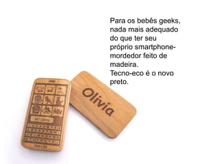 Para os bebês geeks,
nada mais adequado
do que ter seu
próprio smartphone-
mordedor feito de
madeira.
Tecno-eco é o novo
preto.
 
