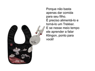 Porque não basta
apenas dar comida
para seu filho.
É preciso alimentá-lo e
torná-lo um Trekker.
E se nesse meio tempo
ele aprender a falar
Klingon, ponto para
você!
 