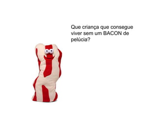 Que criança que consegue
viver sem um BACON de
pelúcia?
 
