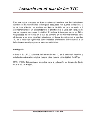Asesoría en el uso de las TIC
Zuleica Bolaño Escudero CC.56075999
Para que estos procesos se lleven a cabo es importante que las instituciones
cuenten con las herramientas tecnológicas adecuadas y en buenas condiciones, y
no se trata sólo de los equipos tecnológicos, también se hace necesario el l
acompañamiento de un capacitador que le oriente sobre la utilización y el cuidado
que se requiere para mayor durabilidad. Es así que la incorporación de las TIC a
los procesos de enseñanza en el aula se convierte en una realidad ventajosa para
el docente y por ende para las instituciones, por lo que las reticencias al usar las
TIC en la labor que ejercemos como maestros orientadores deben quedar a un
lado si queremos el progreso de nuestras sociedades.
Bibliografía
Castro et al. (2012). Asesoría para el uso de las TIC en la formación: Profesor y
estudiante en la era tecnológica. Nuevos roles. Nuevos retos (Unidad 2). SENA
MEN. (2008). Orientaciones generales para la educación en tecnología. Serie
GUIAS No. 30. Bogotá.
 