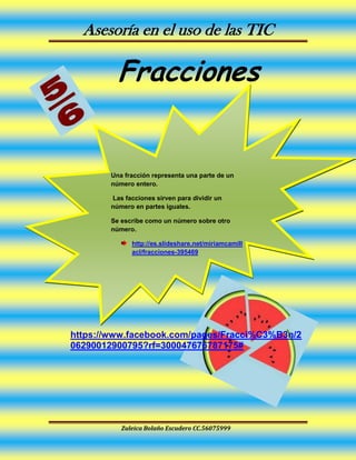Asesoría en el uso de las TIC
Zuleica Bolaño Escudero CC.56075999
Fracciones
https://www.facebook.com/pages/Fracci%C3%B3n/2
06290012900795?rf=300047676787175#
Una fracción representa una parte de un
número entero.
Las facciones sirven para dividir un
número en partes iguales.
Se escribe como un número sobre otro
número.
http://es.slideshare.net/miriamcamill
acl/fracciones-395469
https://www.facebook.co
m/pages/Fracci%C3%B3
n/206290012900795?rf=3
00047676787175#
https://www.facebook.co
m/pages/Fracci%C3%B3
n/206290012900795?rf=3
00047676787175#
https://www.youtube.com/watch?t=29&v=88
Z8vCY4tgE
 