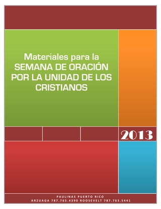 Materiales para la
 SEMANA DE ORACIÓN
POR LA UNIDAD DE LOS
     CRISTIANOS




                                          2013



              PAULINAS PUERTO RICO
    ARZUAGA 787.765.4390 ROOSEVELT 787.763.5441
 