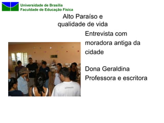 Universidade de Brasília
Faculdade de Educação Física

                    Alto Paraíso e
                   qualidade de vida
                            Entrevista com
                            moradora antiga da
                            cidade

                               Dona Geraldina
                               Professora e escritora
 