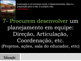 Educação
A educação é um processo social, é desenvolvimento. Não é a
preparação para a vida, é a própria vida.
John Dewey
7- Procurem desenvolver um
planejamento em equipe:
Direção, Articulação,
Coordenação, etc.
(Projetos, ações, sala do educador, ettc)
 