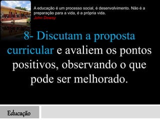 Educação
A educação é um processo social, é desenvolvimento. Não é a
preparação para a vida, é a própria vida.
John Dewey
8- Discutam a proposta
curricular e avaliem os pontos
positivos, observando o que
pode ser melhorado.
 
