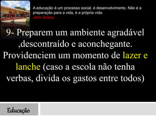 Educação
A educação é um processo social, é desenvolvimento. Não é a
preparação para a vida, é a própria vida.
John Dewey
9- Preparem um ambiente agradável
,descontraído e aconchegante.
Providenciem um momento de lazer e
lanche (caso a escola não tenha
verbas, divida os gastos entre todos)
 