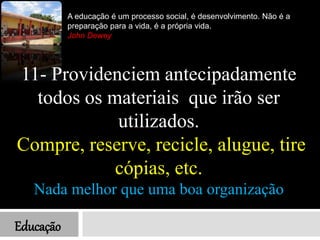 Educação
A educação é um processo social, é desenvolvimento. Não é a
preparação para a vida, é a própria vida.
John Dewey
11- Providenciem antecipadamente
todos os materiais que irão ser
utilizados.
Compre, reserve, recicle, alugue, tire
cópias, etc.
Nada melhor que uma boa organização
 