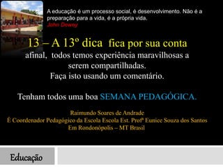 Educação
A educação é um processo social, é desenvolvimento. Não é a
preparação para a vida, é a própria vida.
John Dewey
13 – A 13º dica fica por sua conta
afinal, todos temos experiência maravilhosas a
serem compartilhadas.
Faça isto usando um comentário.
Tenham todos uma boa SEMANA PEDAGÓGICA.
Raimundo Soares de Andrade
É Coordenador Pedagógico da Escola Escola Est. Profª Eunice Souza dos Santos
Em Rondonópolis – MT Brasil
 