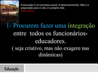 Educação
1- Procurem fazer uma integração
entre todos os funcionários-
educadores.
( seja criativo, mas não exagere nas
dinâmicas)
A educação é um processo social, é desenvolvimento. Não é a
preparação para a vida, é a própria vida.
John Dewey
 