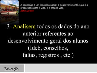 Educação
3- Analisem todos os dados do ano
anterior referentes ao
desenvolvimento geral dos alunos
(Ideb, conselhos,
faltas, registros , etc )
A educação é um processo social, é desenvolvimento. Não é a
preparação para a vida, é a própria vida.
John Dewey
 