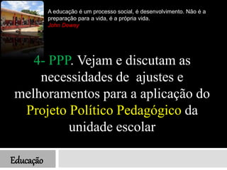 Educação
A educação é um processo social, é desenvolvimento. Não é a
preparação para a vida, é a própria vida.
John Dewey
4- PPP. Vejam e discutam as
necessidades de ajustes e
melhoramentos para a aplicação do
Projeto Político Pedagógico da
unidade escolar
 