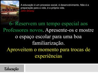 Educação
A educação é um processo social, é desenvolvimento. Não é a
preparação para a vida, é a própria vida.
John Dewey
6- Reservem um tempo especial aos
Professores novos. Apresente-os e mostre
o espaço escolar para uma boa
familiarização.
Aproveitem o momento para trocas de
experiências
 