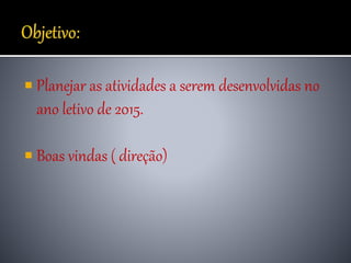  Planejar as atividades a serem desenvolvidas no
ano letivo de 2015.
 Boas vindas ( direção)
 
