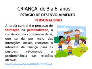 CRIANÇA de 3 a 6 anos
ESTÁGIO DE DESENVOLVIMENTO
PERSONALISMO
A tarefa central é o processo de
formação da personalidade, a
construção da consciência de si,
que se dá por meio das
interações sociais, reorienta o
interesse da criança para as
pessoas, retomando a
predominância das relações
afetivas.
https://ugc.kizoa.app/klon1/o378938158_9973723.mp4
 