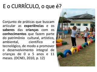 E o CURRÍCULO, o que é?
Conjunto de práticas que buscam
articular as experiências e os
saberes das crianças com os
conhecimentos que fazem parte
do patrimônio cultural, artístico,
ambiental, científico e
tecnológico, de modo a promover
o desenvolvimento integral de
crianças de 0 a 5 anos e 11
meses. (DCNEI, 2010, p. 12)
 