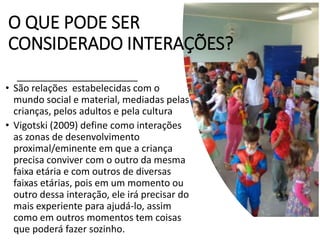 O QUE PODE SER
CONSIDERADO INTERAÇÕES?
• São relações estabelecidas com o
mundo social e material, mediadas pelas
crianças, pelos adultos e pela cultura
• Vigotski (2009) define como interações
as zonas de desenvolvimento
proximal/eminente em que a criança
precisa conviver com o outro da mesma
faixa etária e com outros de diversas
faixas etárias, pois em um momento ou
outro dessa interação, ele irá precisar do
mais experiente para ajudá-lo, assim
como em outros momentos tem coisas
que poderá fazer sozinho.
 
