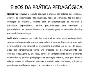 EIXOS DA PRÁTICA PEDAGÓGICA
Narrativas: envolve a escuta sensível e atenta aos relatos das crianças,
através da organização das vivências, roda de conversa, faz de conta,
contação de histórias, reconto oral, criação/recriação de histórias e
narrativas espontâneas, enfim, possibilidades que valorizam e
potencializam o desenvolvimento e aprendizagem, estreitando vínculos
entre adultos e crianças.
Ludicidade: se revela por meio das brincadeiras, pelas quais a criança inicia
sua aprendizagem sobre o mundo e sobre si mesma. Entende-se que toda
a brincadeira, em especial, a brincadeira simbólica ou de faz de conta,
pode ser caracterizada como um processo de desenvolvimento das
diversas linguagens e, por isso, deve ser compreendida como elemento
orientador da prática pedagógica na Educação Infantil, pois possibilita a
criança vivenciar diferentes contextos sociais, criar hipóteses, solucionar
problemas, estabelecer regras de convivências, entre outros.
 