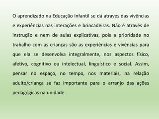 O aprendizado na Educação Infantil se dá através das vivências
e experiências nas interações e brincadeiras. Não é através de
instrução e nem de aulas explicativas, pois a prioridade no
trabalho com as crianças são as experiências e vivências para
que ela se desenvolva integralmente, nos aspectos físico,
afetivo, cognitivo ou intelectual, linguístico e social. Assim,
pensar no espaço, no tempo, nos materiais, na relação
adulto/criança se faz importante para o arranjo das ações
pedagógicas na unidade.
 