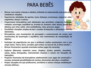 PARA BEBÊS
 Brincar com outras crianças e adultos, imitando ou expressando suas ações para
estabelecer relações;
 Experienciar atividades de apertar, tocar, balançar, arremessar, empurrar, rolar,
engatinhar, dançar e outros;
 Proporcionar brincadeiras com obstáculos que permitam: empurrar, balançar,
rodopiar, escorregar, equilibrar-se, arrastar-se, levantar, subir, descer, passar por
debaixo, por cima, saltar, virar cambalhotas, rolar, procurar, pegar;
 Possibilitar situações simples de dar e receber brinquedos e alimentos e demais
elementos;
 Brincadeiras: com movimentos de percepção e conhecimento do corpo; com
movimentos de locomoção e equilíbrio; com movimentos de manipulação de
objetos;
 Participar de experiências em que o professor realiza movimentos com o seu
corpo como, “Serra, Serra, serrador, para entrar na casa do Zé, A Dona aranha”...
 Brincar livremente e quando orientada realizar jogos de comando;
 Explorar diferentes materiais como: chapéus, óculos, panelas, chocalhos,
caixas, bolas, brinquedos, instrumentos musicais e outros em situações de
interações;
 Propiciar momentos de brincadeiras coletivamente com: jogos de construção e
encaixe, tentando possibilidades de montar, desmontar, derrubar e empilhar;
 Propor situações em que professores, servidores e outras crianças estabeleçam
vínculos afetivos;
 