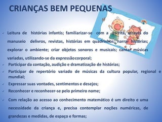 CRIANÇAS BEM PEQUENAS
 Leitura de histórias infantis; familiarizar-se com a escrita, através do
manuseio delivros, revistas, histórias em quadrinhos; narrar histórias;
explorar o ambiente; criar objetos sonoros e musicais; cantar músicas
variadas, utilizando-se da expressãocorporal;
 Participar da contação, audição e dramatização de histórias;
 Participar de repertório variado de músicas da cultura popular, regional e
mundial;
 Expressar suas vontades, sentimentos e desejos;
 Reconhecer e reconhecer-se pelo primeiro nome;
 Com relação ao acesso ao conhecimento matemático é um direito e uma
necessidade da criança e, precisa contemplar noções numéricas, de
grandezas e medidas, de espaço e formas;
 