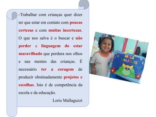 Trabalhar com crianças quer dizer
ter que estar em contato com poucas
certezas e com muitas incertezas.
O que nos salva é o buscar e não
perder a linguagem do estar
maravilhado que perdura nos olhos
e nas mentes das crianças. É
necessário ter a coragem de
produzir obstinadamente projetos e
escolhas. Isto é de competência da
escola e da educação.
Loris Mallaguzzi
 