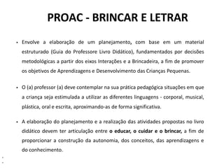 PROAC - BRINCAR E LETRAR
 Envolve a elaboração de um planejamento, com base em um material
estruturado (Guia do Professore Livro Didático), fundamentados por decisões
metodológicas a partir dos eixos Interações e a Brincadeira, a fim de promover
os objetivos de Aprendizagens e Desenvolvimento das Crianças Pequenas.
 O (a) professor (a) deve contemplar na sua prática pedagógica situações em que
a criança seja estimulada a utilizar as diferentes linguagens - corporal, musical,
plástica, oral e escrita, aproximando-as de forma significativa.
 A elaboração do planejamento e a realização das atividades propostas no livro
didático devem ter articulação entre o educar, o cuidar e o brincar, a fim de
proporcionar a construção da autonomia, dos conceitos, das aprendizagens e
do conhecimento.
•
•
 