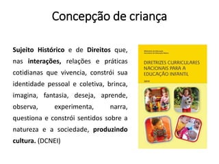 Concepção de criança
Sujeito Histórico e de Direitos que,
nas interações, relações e práticas
cotidianas que vivencia, constrói sua
identidade pessoal e coletiva, brinca,
imagina, fantasia, deseja, aprende,
observa, experimenta, narra,
questiona e constrói sentidos sobre a
natureza e a sociedade, produzindo
cultura. (DCNEI)
 