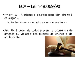 ECA – Lei nº 8.069/90
•Nº art. 53 - A criança e o adolescente têm direito à
educação...
II - direito de ser respeitado por seus educadores;
•Art. 70. É dever de todos prevenir a ocorrência de
ameaça ou violação dos direitos da criança e do
adolescente.
 