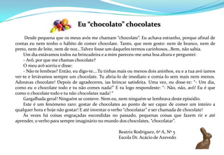Eu “chocolato” chocolates Desde pequena que os meus avós me chamam “chocolate”. Eu achava estranho, porque afinal de contas eu nem tenho o hábito de comer chocolate. Tanto, que nem gosto: nem de branco, nem de preto, nem de leite, nem de noz…Talvez fosse um daqueles termos carinhosos…Bem, não sabia.      Um dia estávamos todos na brincadeira e a mim pareceu-me uma boa altura e perguntei:       - Avô, por que me chamas chocolate?      O meu avô sorriu e disse:       - Não te lembras? Então, eu digo-te….Tu tinhas mais ou menos dois aninhos, eu e a tua avó íamos ver-te e levávamos sempre um chocolate. Tu abria-lo de imediato e comia-lo sem mais nem menos. Adoravas chocolate! Depois de agradeceres, ias brincar satisfeita. Uma vez, eu disse-te: “- Um dia, como eu o chocolate todo e tu não comes nada!” E tu logo respondeste: “- Não, não, avô! Eu é que como o chocolate todo e tu não chocolatas nada! “       Gargalhada geral! Ninguém se conteve. Nem eu, nem ninguém se lembrava deste episódio.      Este é um fenómeno raro: gostar de chocolates ao ponto de ser capaz de comer um inteiro a qualquer hora e hoje não gostar! E até inventar o verbo “chocolatar” e ser chamada de chocolate!      Às vezes há coisas engraçadas escondidas no passado, pequenas coisas que fazem rir e até aprender, o verbo para sempre imaginário no mundo dos chocolates, “chocolatar”.					Beatriz Rodriguez, 6º A, Nº 5					Escola Dr. Acácio de Azevedo 