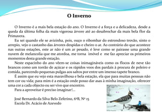 O Inverno      O Inverno é a mais bela estação do ano. O Inverno é a força e a delicadeza, desde a queda da última folha da mais vigorosa árvore até ao desabrochar da mais bela flor da Primavera.       Eu sei quando ele se avizinha, pois, ouço o ribombar do estrondoso trovão, sinto o arrepio, vejo o castanho das árvores despidas e cheiro o ar. Ao contrário do que acontece nas outras estações, este ar não é um ar pesado, é leve como se pairasse uma grande nuvem de melancolia que me atordoa, me torna  imóvel e  me faz apreciar os primeiros momentos desta grande estação.       Neste espacinho do ano vêem-se coisas inimagináveis como os flocos de neve tão brancos como um torrão de açúcar e os rápidos voos dos pardais à procura de poleiro e comida, parecendo pequenas pulgas aos saltos por entre um imenso tapete branco.       É assim que eu vejo esta maravilhosa e bela estação, ela que para muitas pessoas não tem cor ou vida; para mim é a estação onde posso dar asas à minha imaginação, oferecer uma cor a cada objecto ou ser vivo que encontro.        Para a aproveitar é preciso imaginar!...       José Bernardo da Silva Belo Zeferino, 6ºB, Nº 15       Escola Dr. Acácio de Azevedo 