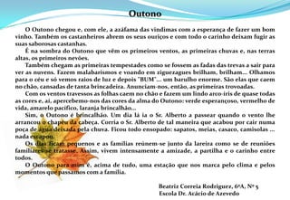 Outono       O Outono chegou e, com ele, a azáfama das vindimas com a esperança de fazer um bom vinho. Também os castanheiros abrem os seus ouriços e com todo o carinho deixam fugir as suas saborosas castanhas.        É na sombra do Outono que vêm os primeiros ventos, as primeiras chuvas e, nas terras altas, os primeiros nevões.      Também chegam as primeiras tempestades como se fossem as fadas das trevas a sair para ver as nuvens. Fazem malabarismos e voando em ziguezagues brilham, brilham... Olhamos para o céu e só vemos raios de luz e depois "BUM"... um barulho enorme. São elas que caem no chão, cansadas de tanta brincadeira. Anunciam-nos, então, as primeiras trovoadas.        Com os ventos travessos as folhas caem no chão e fazem um lindo arco-íris de quase todas as cores e, aí, apercebemo-nos das cores da alma do Outono: verde esperançoso, vermelho de vida, amarelo pacífico, laranja brincalhão...        Sim, o Outono é brincalhão. Um dia lá ia o Sr. Alberto a passear quando o vento lhe arrancou o chapéu da cabeça. Corria o Sr. Alberto de tal maneira que acabou por cair numa poça de água deixada pela chuva. Ficou todo ensopado: sapatos, meias, casaco, camisolas ...  nada escapou. 	       Os dias ficam pequenos e as famílias reúnem-se junto da lareira como se de reuniões familiares se tratasse. Assim, vivem intensamente a amizade, a partilha e o carinho entre todos.        O Outono para mim é, acima de tudo, uma estação que nos marca pelo clima e pelos momentos que passamos com a família. 	                                                                                 Beatriz Correia Rodriguez, 6ºA, Nº 5					       Escola Dr. Acácio de Azevedo