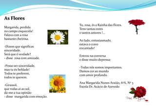 As FloresMargarida, perdidano campo esquecida! Falava com a rosabastante cheirosa. -Dizem que significassinceridade.Será que é verdade?- disse  rosa com amizade.  -Posso ser sinceridade,mas tu és beldade!Todos te preferem,todos te querem. -Girassol,que rodas aí ao sol,dá-me a tua opinião- disse  margarida com emoção. -Tu, rosa, és a Rainha das flores.Tens tantas corese tantos amores !... Ao lado, entusiasmado,estava o cravoencantado! Entrou na conversae disse muito depressa: -Todas nós somos importantes.Damos cor ao mundo                                                                              com amor profundo.                                                                                                                                          Ana Margarida Nunes Araújo, 6ºA, Nº 3Escola Dr. Acácio de Azevedo
