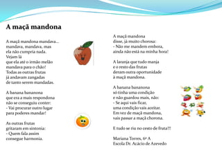 A maçã mandona A maçã mandona mandava…mandava, mandava, masela não cumpria nada. Vejam láque ela até o irmão melãomandava para o chão!Todas as outras frutasjá andavam zangadasde tanto serem mandadas. A banana bananonaque era a mais respondonanão se conseguiu conter:- Vai procurar outro lugarpara poderes mandar! As outras frutasgritaram em sintonia:- Quem fala assimconsegue harmonia.   A maçã mandonadisse, já muito chorosa:- Não me mandem embora,ainda não está na minha hora! A laranja que tudo manjae o resto das frutasderam outra oportunidade à maçã mandona.A banana bananonasó tinha uma condiçãoe não guardou mais, não:- Se aqui vais ficar,uma condição vais aceitar.Em vez de maçã mandona,vais passar a maçã chorona. E tudo se riu no cesto de fruta!!!Mariana Torres, 6º AEscola Dr. Acácio de Azevedo 