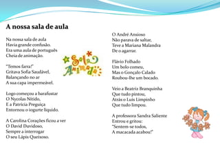 A nossa sala de aulaNa nossa sala de aulaHavia grande confusão.Era uma aula de português Cheia de animação. “Temos farra!” Gritava Sofia Saudável,Balançando no arA sua capa impermeável. Logo começou a barafustarO Nycolas Nítido,E a Patrícia Preguiça Entornou o iogurte líquido. A Carolina Corações ficou a verO David Duvidoso,Sempre a interrogarO seu Lápis Queixoso.  O André AnsiosoNão parava de saltar,Teve a Mariana MalandraDe o agarrar. Flávio FolhadoUm bolo comeu,Mas o Gonçalo CaladoRoubou-lhe um bocado. Veio a Beatriz BranquinhaQue tudo pintou,Atrás o Luís LimpinhoQue tudo limpou. A professora Sandra SalienteEntrou e gritou:“Sentem-se todos,A macacada acabou!”