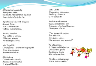 A Margarida Magricela Sobe para a mesa:“Eh malta, não fecharam a janela!”E um, dois, três…lá foi ela. A professora Elisabeth Elegante Sentada ficou,Mas a Lara LarocasTudo ao chão mandou. Ricardo RisonhoPara o chão se atirara,E Mariana MacacaPôs a cabeça na saca. João TrapalhãoCom apoio da Delfina Desengonçada,Criou uma mansãoNuma mesa deitada. Alice AlicateCom a cadeira na mão,Acabou de esborracharO Miguel Mandão.   Cátia Catita Procura um namorado,E o Diogo DiscretoJá foi recrutado. Adultos arreliaram-seE gritaram até mais não,Enquanto a Senhora DirectoraChorava de aflição: “Para que escola vim eu,É só palhaçadaSerá que os alunosNão têm uma aula sentada?”Na sala entrou,A Directora Júlia Janota Que tão alto gritou E até tocou sinetaMas nada resultou.“Se não os podes vencer, Então junta-te a eles!”   