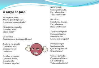 O corpo do João No corpo do João Andava grande agitaçãoEra mesmo uma confusão! Ninguém se entendia,Era toda a noite E todo o dia! Os sistemas Andavam com muitos problemas! A cabeça era grande Como uma pêra,Em cada ouvidoHavia cera!Os olhos pequenosComo um piolho,Em cada olho Tinha um treçolho!     Nariz grandeComo uma batata,Em cada narinaTinha um barata! Boca fraca E em forma de arco. Em cada dente Havia um buraco! Traqueia comprida Como um lagartoPortava-se malLevava com o sapato! Pulmões negros Iguais aos do Zé Que mais pareciamUma chaminé!Coração cansado Como um velhinho,Em cada válvulaTinha um bichinho! 