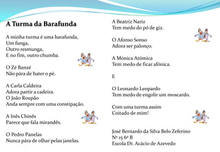   A Beatriz NarizTem medo do pó de giz. O Afonso SonsoAdora ser palonço.A Mónica AtómicaTem medo de ficar afónica. E O Leonardo Leopardo Tem medo de engolir um moscardo. Com uma turma assim Coitado de mim!  José Bernardo da Silva Belo ZeferinoNº 15 6º BEscola Dr. Acácio de Azevedo A Turma da Barafunda A minha turma é uma barafunda,Um funga,Outro resmunga,E no fim, outro chumba. O Zé Banzé Não pára de bater o pé. A Carla CaldeiraAdora partir a cadeira. O João RoupãoAnda sempre com uma constipação.A Inês ChinêsParece que fala mirandês.O Pedro PanelasNunca pára de olhar pelas janelas.        