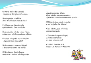 Alguém estava a faltar…Qual não foi o nosso espanto…Aparece a Patrícia num enorme pranto.O Ricardo logo a quis consolar e um beijinho lhe foi dar!Grita a Sofia, que  apareceucom uma enguia:- Vamos todos para o lugar,a professora vem aíe a aula vai começar!Carolina Ferreira, 6º AEscola Dr. Acácio de Azevedo O David muito descansado na cadeira  dormiu um bocado.Nisto aparece a Delfinaatrás de uma bola de naftalina!E o Diogo que é muito toloqueimou-se a fazer um bolo!Para se juntar à festa, veio o Flávioquis comer o bolo e queimou o lábio.Ouve-se  um grito, era o Gonçalo:- Alguém viu o meu galo?No intervalo lá estava o Miguel a deliciar-se com o seu pastel.O Nycolas do Brasil chegousentou-se à mesa e o bolo provou.         
